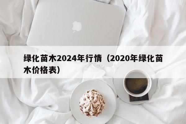 绿化苗木2024年行情（2020年绿化苗木价格表）