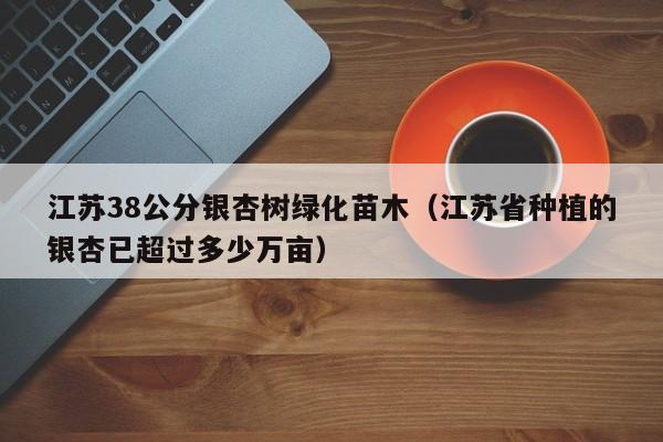 江苏38公分银杏树绿化苗木（江苏省种植的银杏已超过多少万亩）  第1张